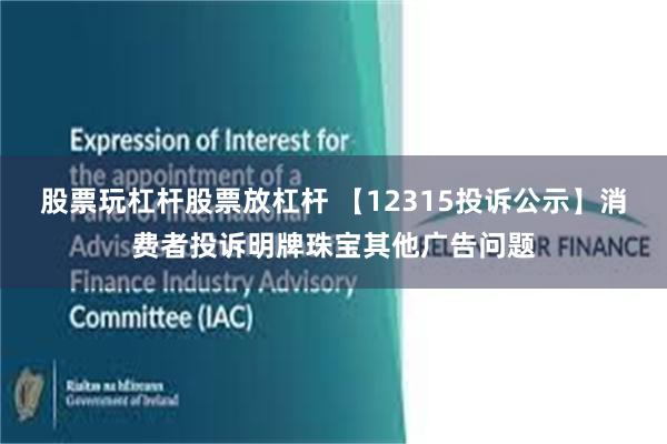 股票玩杠杆股票放杠杆 【12315投诉公示】消费者投诉明牌珠宝其他广告问题