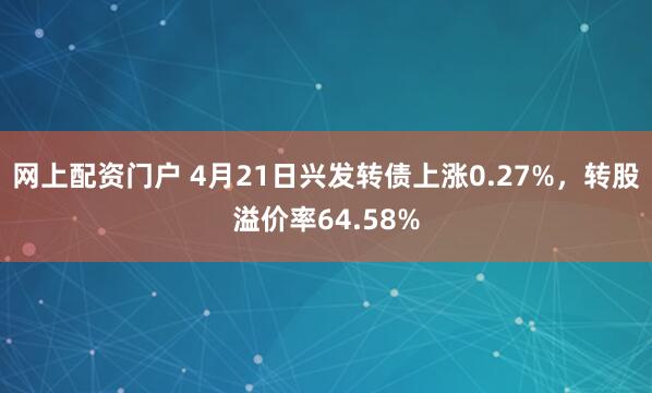 网上配资门户 4月21日兴发转债上涨0.27%，转股溢价率64.58%