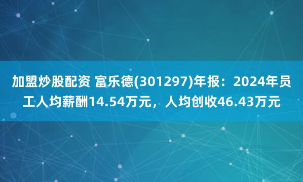 加盟炒股配资 富乐德(301297)年报：2024年员工人均薪酬14.54万元，人均创收46.43万元