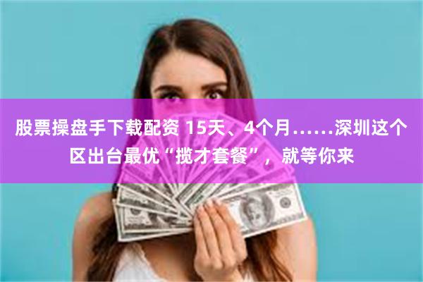 股票操盘手下载配资 15天、4个月……深圳这个区出台最优“揽才套餐”，就等你来