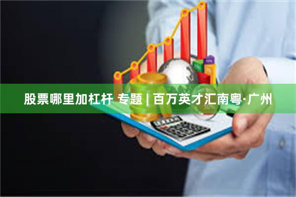 股票哪里加杠杆 专题 | 百万英才汇南粤·广州