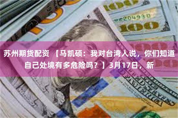 苏州期货配资 【马凯硕：我对台湾人说，你们知道自己处境有多危险吗？】3月17日，新