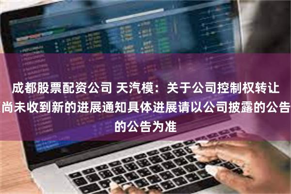 成都股票配资公司 天汽模：关于公司控制权转让事项尚未收到新的进展通知具体进展请以公司披露的公告为准