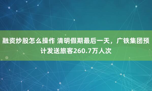 融资炒股怎么操作 清明假期最后一天，广铁集团预计发送旅客260.7万人次