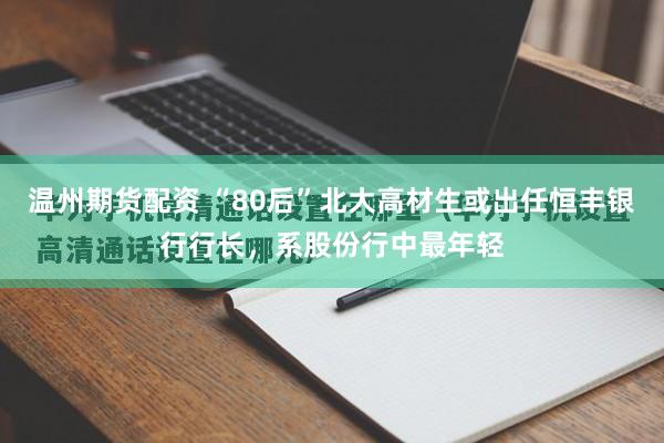 温州期货配资 “80后”北大高材生或出任恒丰银行行长,系股份行中最年轻