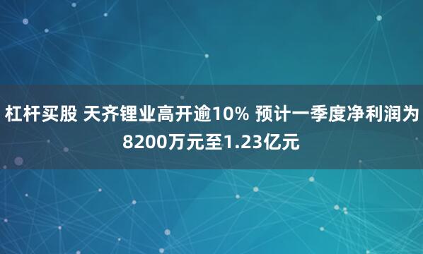 杠杆买股 天齐锂业高开逾10% 预计一季度净利润为8200万元至1.23亿元