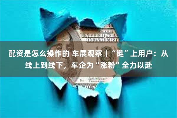 配资是怎么操作的 车展观察丨“链”上用户：从线上到线下，车企为“涨粉”全力以赴