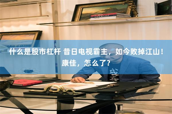 什么是股市杠杆 昔日电视霸主，如今败掉江山！康佳，怎么了？