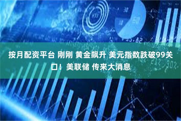 按月配资平台 刚刚 黄金飙升 美元指数跌破99关口！美联储 传来大消息