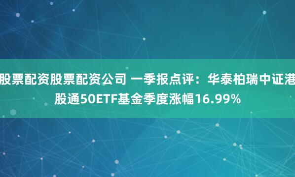 股票配资股票配资公司 一季报点评:华泰柏瑞中证港股通50ETF基金季度涨幅16.99%