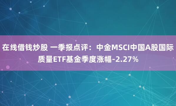 在线借钱炒股 一季报点评:中金MSCI中国A股国际质量ETF基金季度涨幅-2.27%