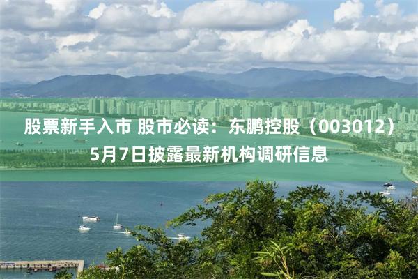 股票新手入市 股市必读：东鹏控股（003012）5月7日披露最新机构调研信息