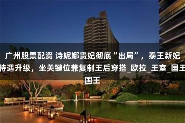 广州股票配资 诗妮娜贵妃彻底“出局”，泰王新妃待遇升级，坐关键位兼复制王后穿搭_欧拉_王室_国王