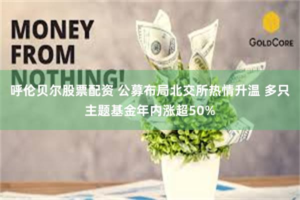 呼伦贝尔股票配资 公募布局北交所热情升温 多只主题基金年内涨超50%