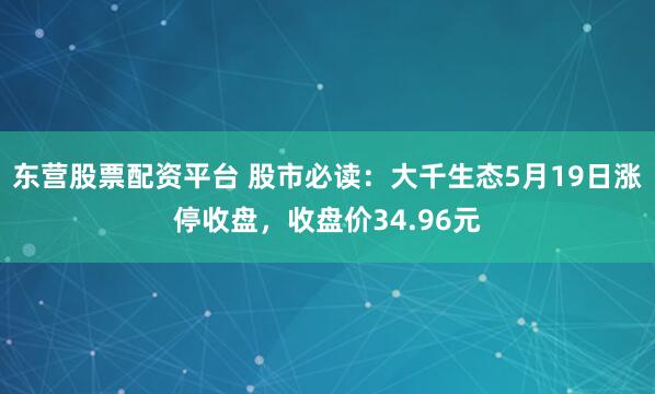 东营股票配资平台 股市必读：大千生态5月19日涨停收盘，收盘价34.96元