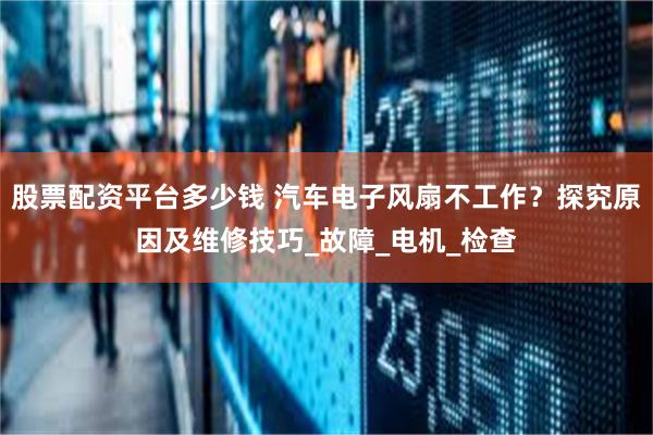 股票配资平台多少钱 汽车电子风扇不工作？探究原因及维修技巧_故障_电机_检查