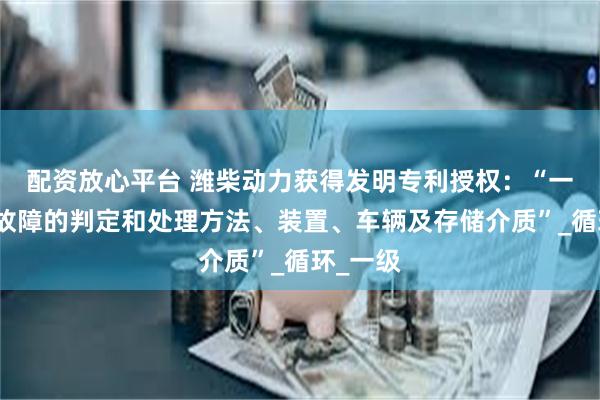 配资放心平台 潍柴动力获得发明专利授权：“一种挡位故障的判定和处理方法、装置、车辆及存储介质”_循环_一级