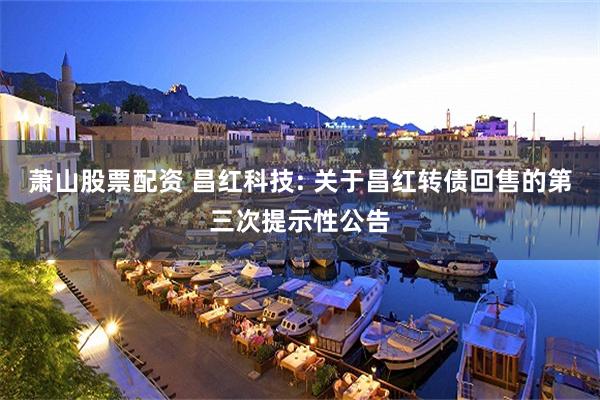 萧山股票配资 昌红科技: 关于昌红转债回售的第三次提示性公告