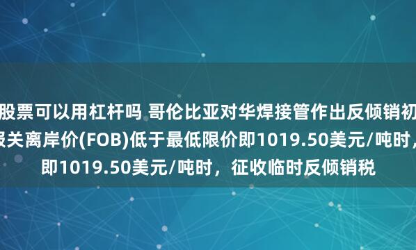 股票可以用杠杆吗 哥伦比亚对华焊接管作出反倾销初裁：当涉案产品的报关离岸价(FOB)低于最低限价即1019.50美元/吨时，征收临时反倾销税