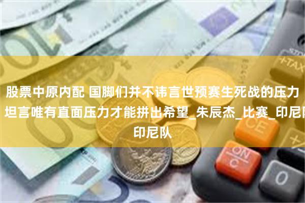 股票中原内配 国脚们并不讳言世预赛生死战的压力，坦言唯有直面压力才能拼出希望_朱辰杰_比赛_印尼队