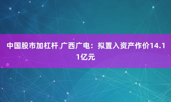 中国股市加杠杆 广西广电:拟置入资产作价14.11亿元