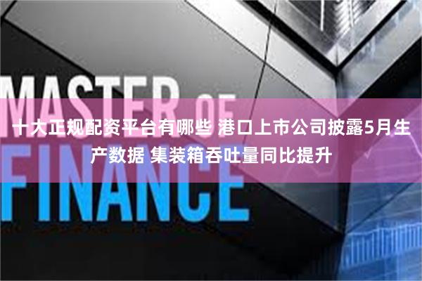十大正规配资平台有哪些 港口上市公司披露5月生产数据 集装箱吞吐量同比提升