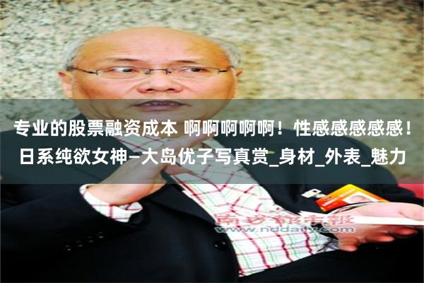 专业的股票融资成本 啊啊啊啊啊！性感感感感感！日系纯欲女神—大岛优子写真赏_身材_外表_魅力