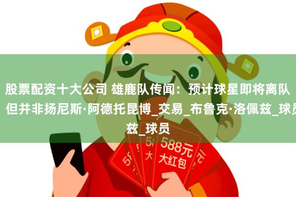股票配资十大公司 雄鹿队传闻：预计球星即将离队，但并非扬尼斯·阿德托昆博_交易_布鲁克·洛佩兹_球员