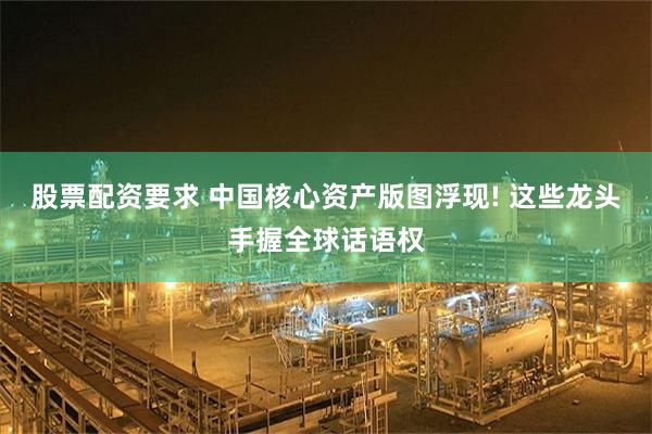 股票配资要求 中国核心资产版图浮现! 这些龙头手握全球话语权
