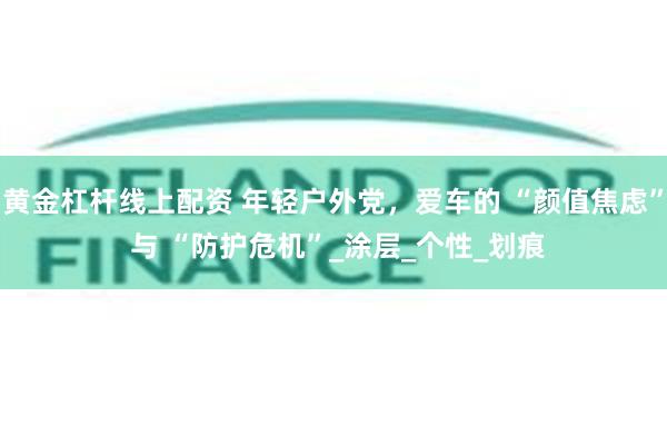 黄金杠杆线上配资 年轻户外党,爱车的 “颜值焦虑” 与 “防护危机”_涂层_个性_划痕