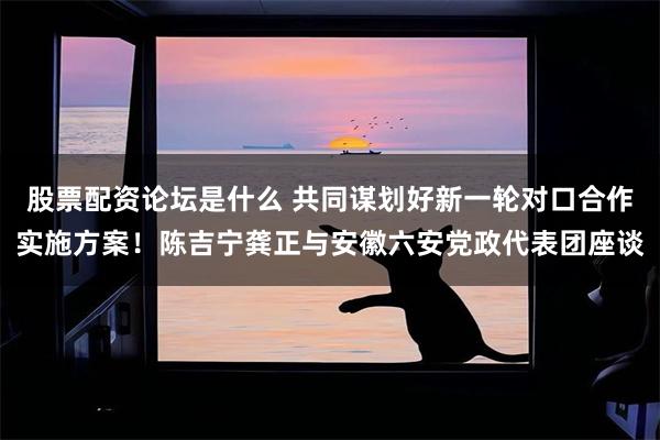 股票配资论坛是什么 共同谋划好新一轮对口合作实施方案！陈吉宁龚正与安徽六安党政代表团座谈