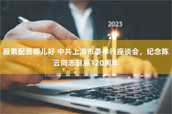 股票配资哪儿好 中共上海市委举行座谈会，纪念陈云同志诞辰120周年