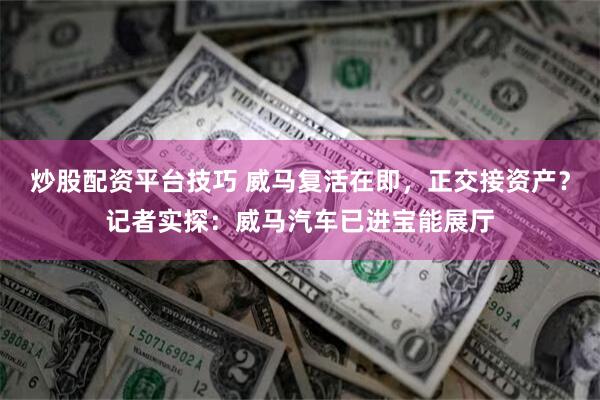 炒股配资平台技巧 威马复活在即，正交接资产？记者实探：威马汽车已进宝能展厅