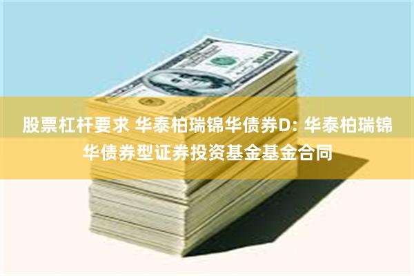 股票杠杆要求 华泰柏瑞锦华债券D: 华泰柏瑞锦华债券型证券投资基金基金合同