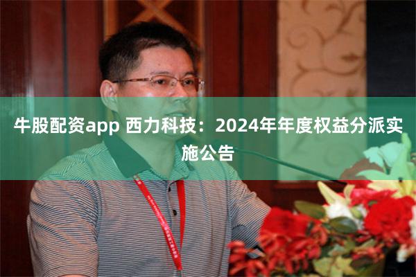 牛股配资app 西力科技：2024年年度权益分派实施公告