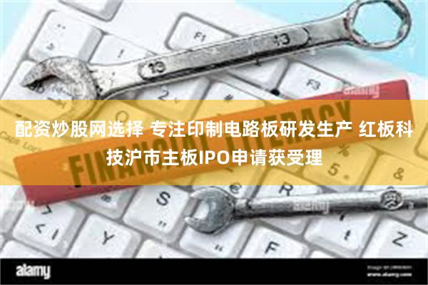配资炒股网选择 专注印制电路板研发生产 红板科技沪市主板IPO申请获受理