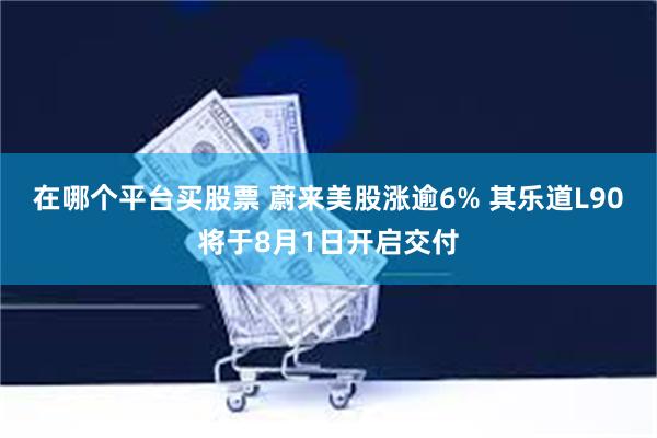 在哪个平台买股票 蔚来美股涨逾6% 其乐道L90将于8月1日开启交付