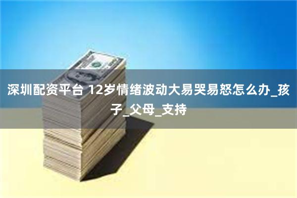 深圳配资平台 12岁情绪波动大易哭易怒怎么办_孩子_父母_支持