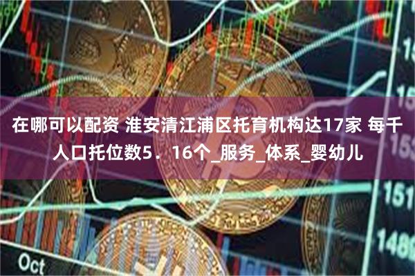 在哪可以配资 淮安清江浦区托育机构达17家 每千人口托位数5．16个_服务_体系_婴幼儿