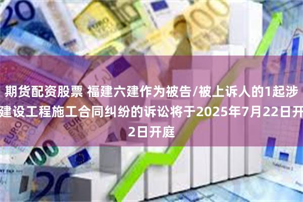 期货配资股票 福建六建作为被告/被上诉人的1起涉及建设工程施工合同纠纷的诉讼将于2025年7月22日开庭