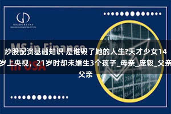 炒股配资基础知识 是谁毁了她的人生?天才少女14岁上央视,21岁时却未婚生3个孩子_母亲_庞毅_父亲