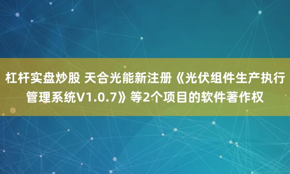 杠杆实盘炒股 天合光能新注册《光伏组件生产执行管理系统V1.0.7》等2个项目的软件著作权