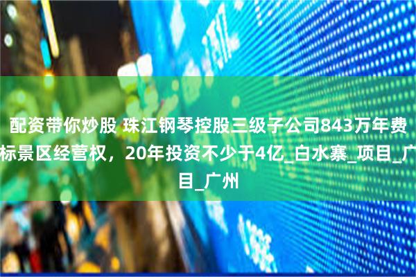 配资带你炒股 珠江钢琴控股三级子公司843万年费中标景区经营权，20年投资不少于4亿_白水寨_项目_广州