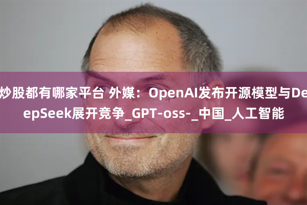 炒股都有哪家平台 外媒：OpenAI发布开源模型与DeepSeek展开竞争_GPT-oss-_中国_人工智能
