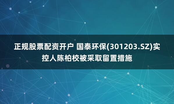正规股票配资开户 国泰环保(301203.SZ)实控人陈柏校被采取留置措施
