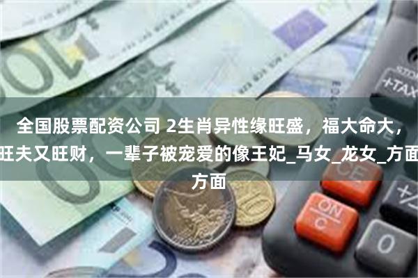 全国股票配资公司 2生肖异性缘旺盛，福大命大，旺夫又旺财，一辈子被宠爱的像王妃_马女_龙女_方面