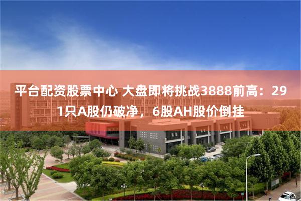 平台配资股票中心 大盘即将挑战3888前高：291只A股仍破净，6股AH股价倒挂