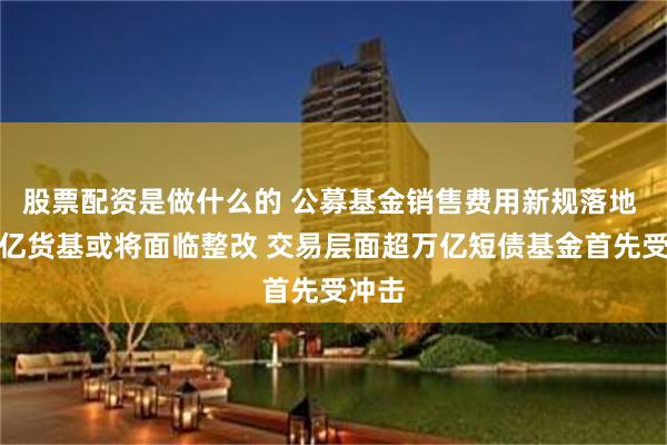 股票配资是做什么的 公募基金销售费用新规落地 近万亿货基或将面临整改 交易层面超万亿短债基金首先受冲击