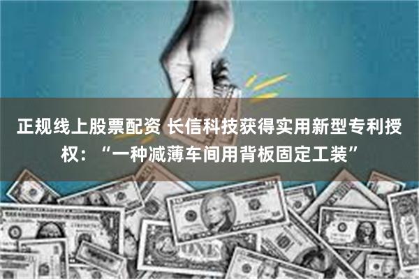 正规线上股票配资 长信科技获得实用新型专利授权:“一种减薄车间用背板固定工装”