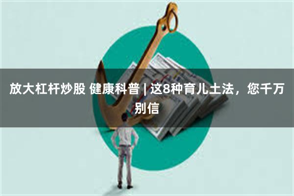 放大杠杆炒股 健康科普 | 这8种育儿土法，您千万别信